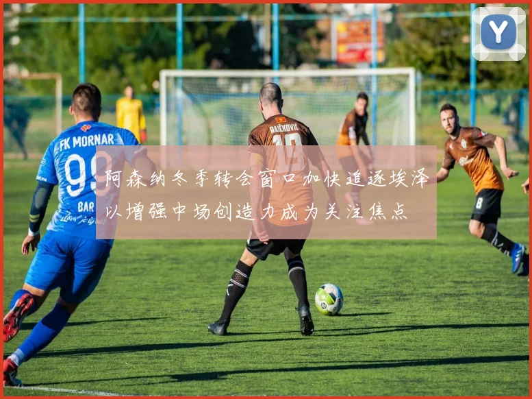 阿森纳冬季转会窗口加快追逐埃泽以增强中场创造力成为关注焦点